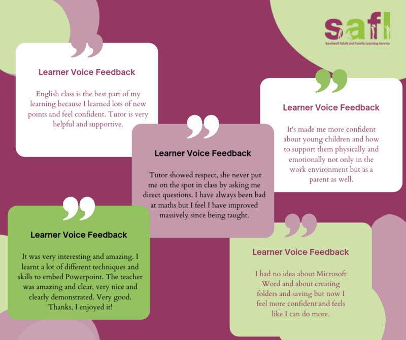 Learner Comments; English class is the best part of my learning because I learned lots of new points and feel confident. Tutor is very helpful and supportive. Tutor showed respect, she never put me on the spot in class by asking me direct questions. I have always been bad at maths but I feel I have improved massively since being taught. It's made me more confident about young children and how to support them physically and emotionally not only in the work environment but as a parent as well. It was very interesting and amazing. I learnt a lot of different techniques and skills to embed Powerpoint. The teacher was amazing and clear, very nice and clearly demonstrated. Very good. Thanks, I enjoyed it!  I had no idea about Microsoft Word and about creating folders and saving but now I feel more confident and feels like I can do more.